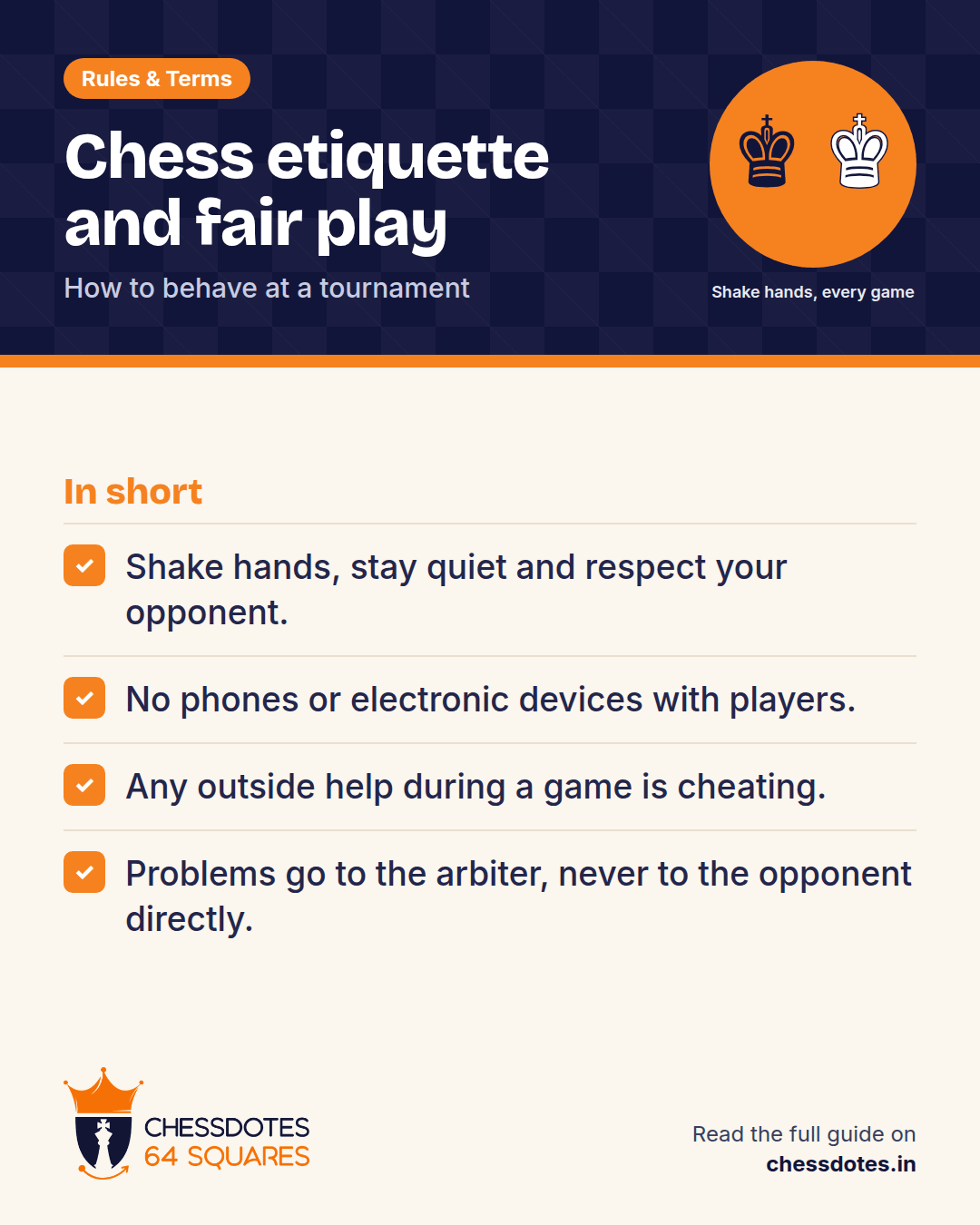 Summary: Shake hands, stay quiet and respect your opponent. No phones or electronic devices with players. Any outside help during a game is cheating. Problems go to the arbiter, never to the opponent directly.